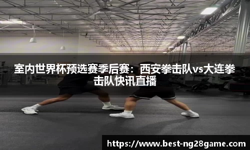 室内世界杯预选赛季后赛：西安拳击队vs大连拳击队快讯直播